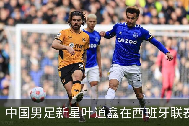 中国男足新星叶道鑫在西班牙联赛焕发光彩，单场戴帽引关注